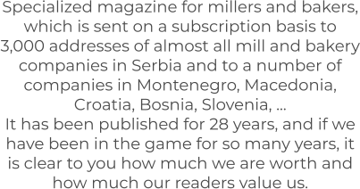 Specialized magazine for millers and bakers, which is sent on a subscription basis to 3,000 addresses of almost all mill and bakery companies in Serbia and to a number of companies in Montenegro, Macedonia, Croatia, Bosnia, Slovenia, ... It has been published for 28 years, and if we have been in the game for so many years, it is clear to you how much we are worth and how much our readers value us.